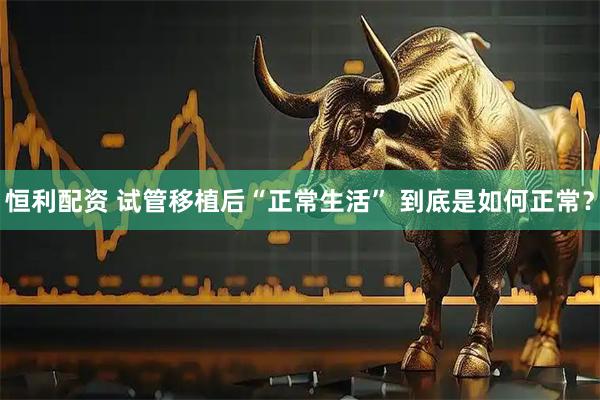 恒利配资 试管移植后“正常生活” 到底是如何正常？