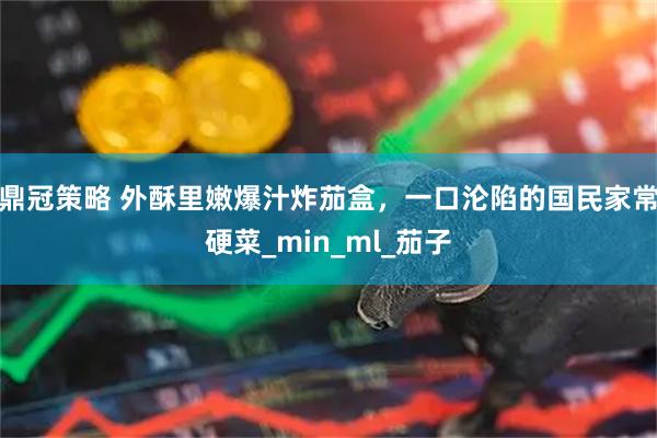 鼎冠策略 外酥里嫩爆汁炸茄盒，一口沦陷的国民家常硬菜_min_ml_茄子