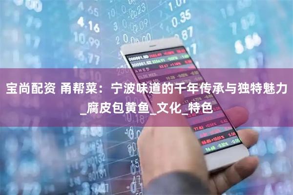 宝尚配资 甬帮菜：宁波味道的千年传承与独特魅力_腐皮包黄鱼_文化_特色