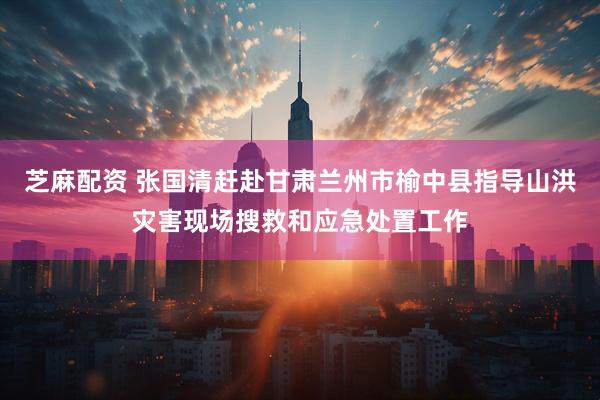 芝麻配资 张国清赶赴甘肃兰州市榆中县指导山洪灾害现场搜救和应急处置工作