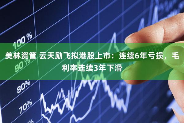 美林资管 云天励飞拟港股上市：连续6年亏损，毛利率连续3年下滑