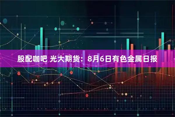 股配咖吧 光大期货：8月6日有色金属日报