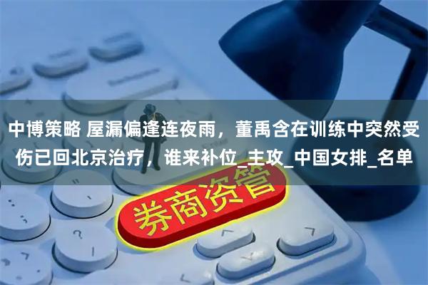 中博策略 屋漏偏逢连夜雨，董禹含在训练中突然受伤已回北京治疗，谁来补位_主攻_中国女排_名单