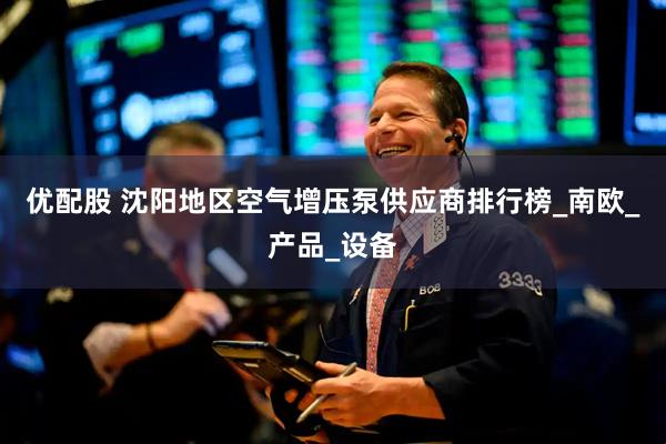 优配股 沈阳地区空气增压泵供应商排行榜_南欧_产品_设备