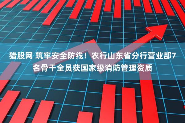 猎股网 筑牢安全防线！农行山东省分行营业部7名骨干全员获国家级消防管理资质