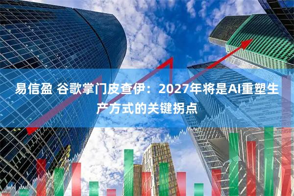 易信盈 谷歌掌门皮查伊：2027年将是AI重塑生产方式的关键拐点