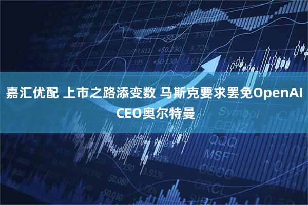嘉汇优配 上市之路添变数 马斯克要求罢免OpenAI CEO奥尔特曼