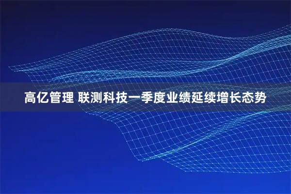 高亿管理 联测科技一季度业绩延续增长态势