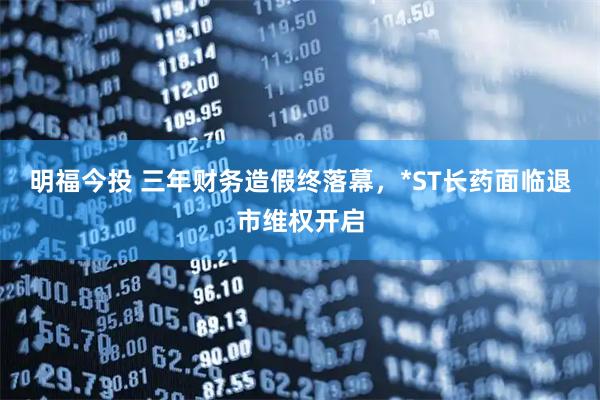 明福今投 三年财务造假终落幕，*ST长药面临退市维权开启
