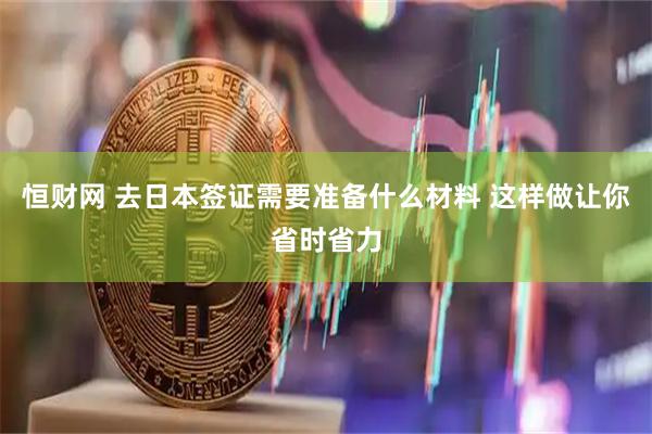 恒财网 去日本签证需要准备什么材料 这样做让你省时省力