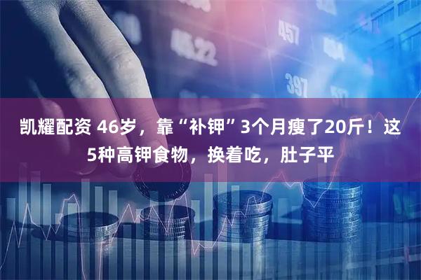 凯耀配资 46岁，靠“补钾”3个月瘦了20斤！这5种高钾食物，换着吃，肚子平