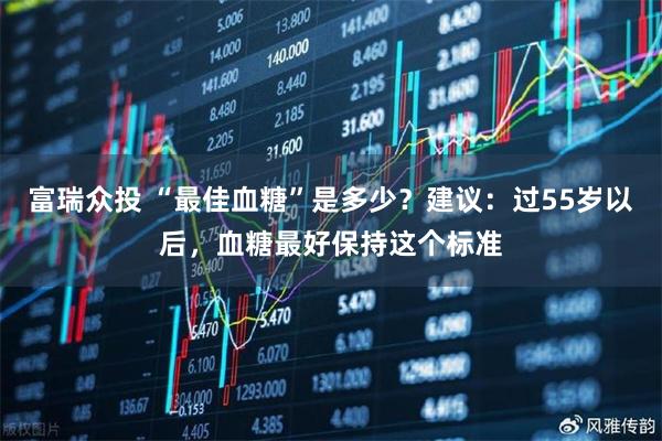 富瑞众投 “最佳血糖”是多少？建议：过55岁以后，血糖最好保持这个标准