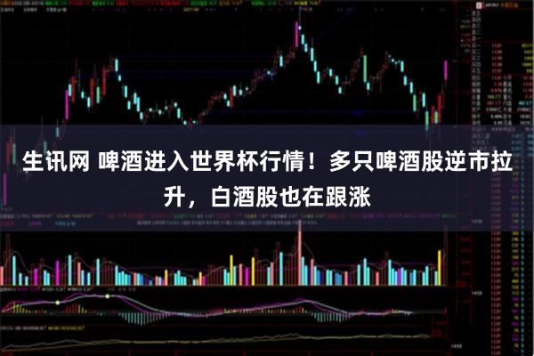 生讯网 啤酒进入世界杯行情！多只啤酒股逆市拉升，白酒股也在跟涨