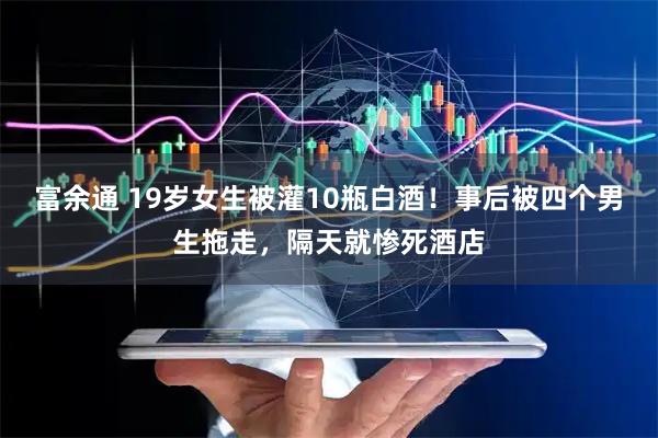 富余通 19岁女生被灌10瓶白酒！事后被四个男生拖走，隔天就惨死酒店