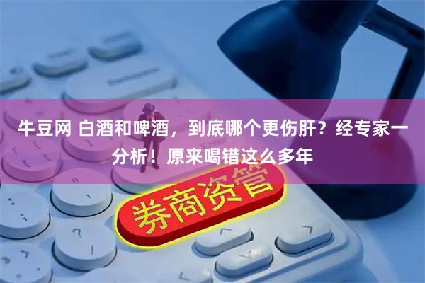 牛豆网 白酒和啤酒，到底哪个更伤肝？经专家一分析！原来喝错这么多年