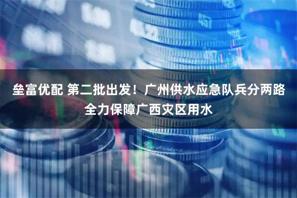 垒富优配 第二批出发！广州供水应急队兵分两路全力保障广西灾区用水