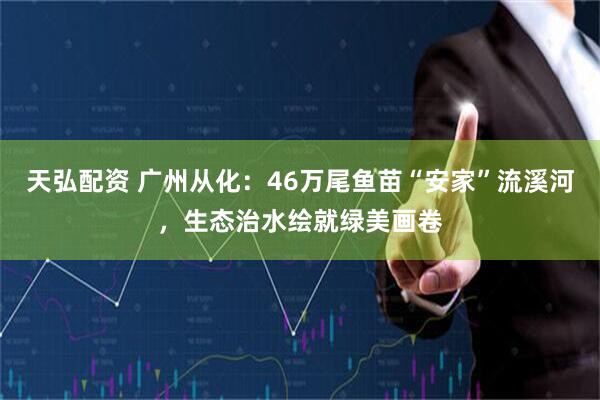 天弘配资 广州从化：46万尾鱼苗“安家”流溪河，生态治水绘就绿美画卷