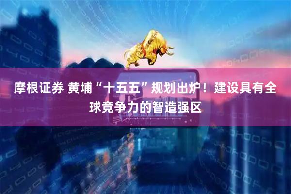 摩根证券 黄埔“十五五”规划出炉！建设具有全球竞争力的智造强区