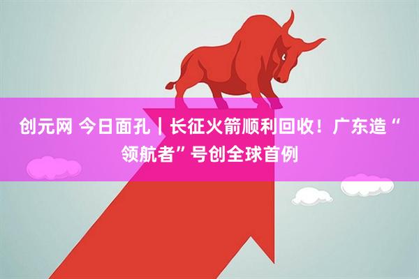 创元网 今日面孔｜长征火箭顺利回收！广东造“领航者”号创全球首例