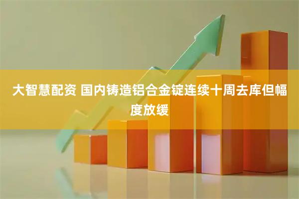大智慧配资 国内铸造铝合金锭连续十周去库但幅度放缓