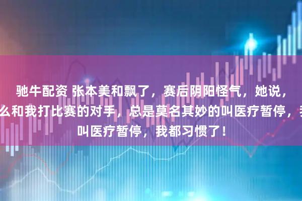 驰牛配资 张本美和飘了，赛后阴阳怪气，她说，不知道为什么和我打比赛的对手，总是莫名其妙的叫医疗暂停，我都习惯了！