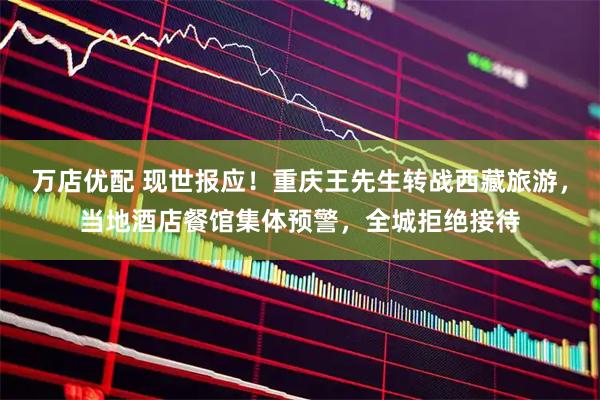 万店优配 现世报应！重庆王先生转战西藏旅游，当地酒店餐馆集体预警，全城拒绝接待